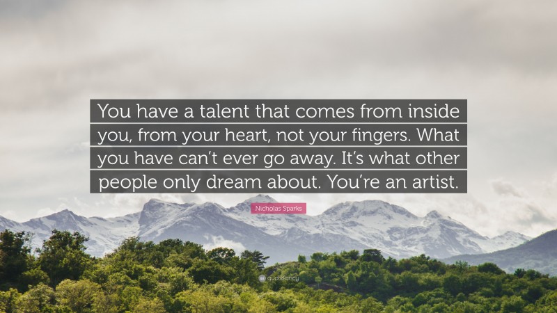 Nicholas Sparks Quote: “You have a talent that comes from inside you, from your heart, not your fingers. What you have can’t ever go away. It’s what other people only dream about. You’re an artist.”