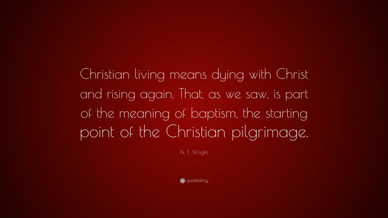 N. T. Wright Quote: “Christian living means dying with Christ and rising again. That, as we saw, is part of the meaning of baptism, the starting point of the Christian pilgrimage.”