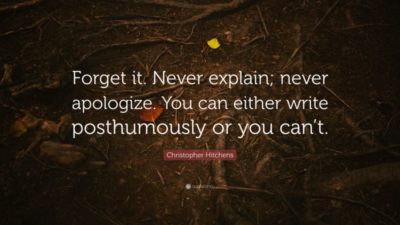 Christopher Hitchens Quote: “Forget it. Never explain; never apologize. You can either write posthumously or you can’t.”