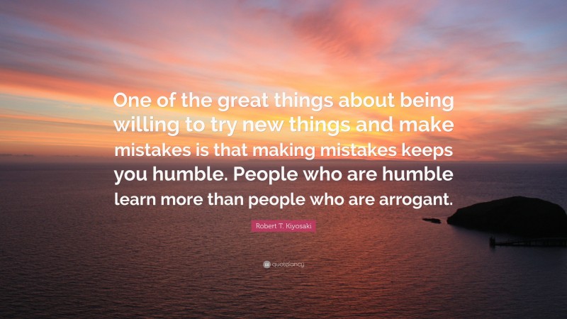 Robert T. Kiyosaki Quote: “One of the great things about being willing to try new things and make mistakes is that making mistakes keeps you humble. People who are humble learn more than people who are arrogant.”