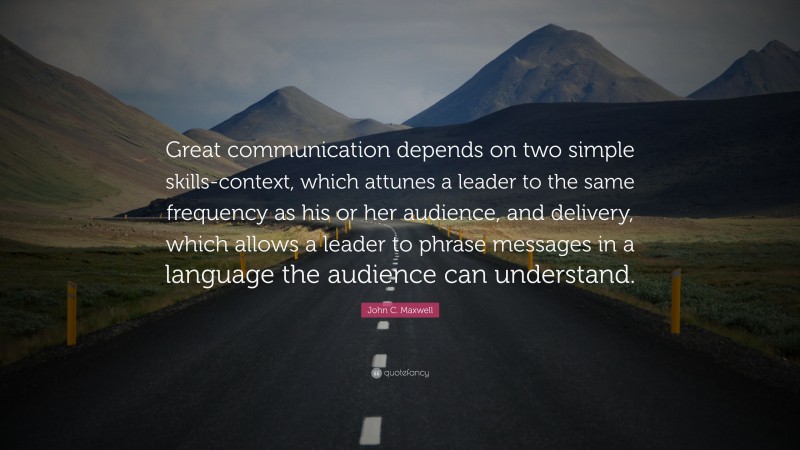 John C. Maxwell Quote: “Great communication depends on two simple skills-context, which attunes a leader to the same frequency as his or her audience, and delivery, which allows a leader to phrase messages in a language the audience can understand.”