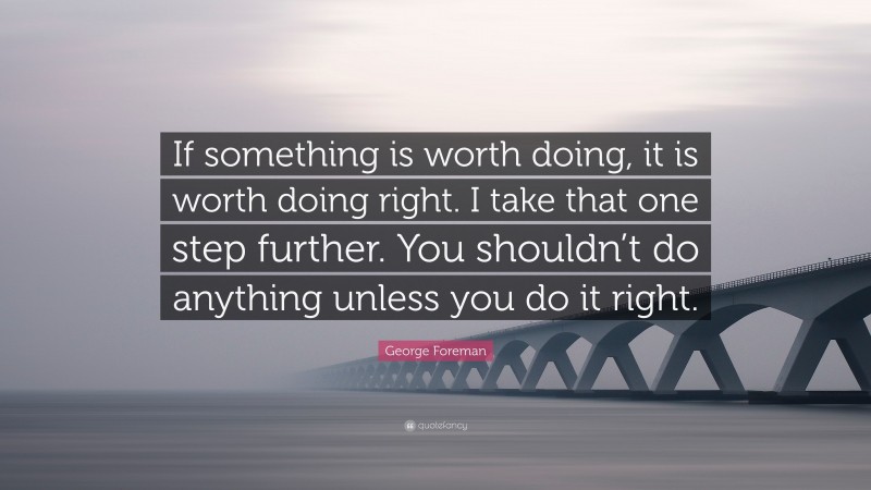 George Foreman Quote: “If something is worth doing, it is worth doing right. I take that one step further. You shouldn’t do anything unless you do it right.”