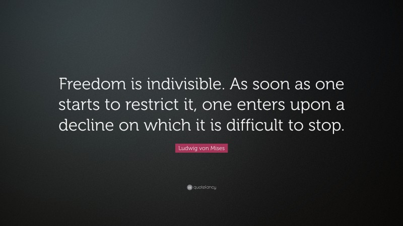 Ludwig von Mises Quote: “Freedom is indivisible. As soon as one starts to restrict it, one enters upon a decline on which it is difficult to stop.”