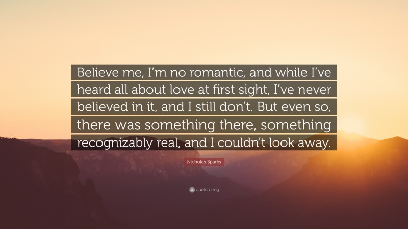 Nicholas Sparks Quote: “Believe me, I’m no romantic, and while I’ve heard all about love at first sight, I’ve never believed in it, and I still don’t. But even so, there was something there, something recognizably real, and I couldn’t look away.”
