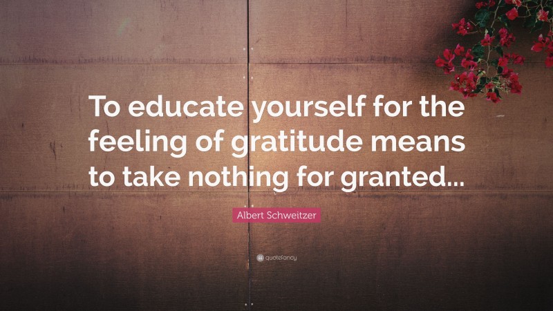 Albert Schweitzer Quote: “To educate yourself for the feeling of gratitude means to take nothing for granted...”