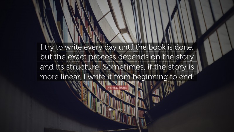 Nicholas Sparks Quote: “I try to write every day until the book is done, but the exact process depends on the story and its structure. Sometimes, if the story is more linear, I write it from beginning to end.”