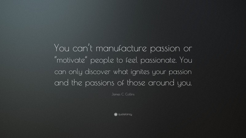 James C. Collins Quote: “You can’t manufacture passion or “motivate” people to feel passionate. You can only discover what ignites your passion and the passions of those around you.”