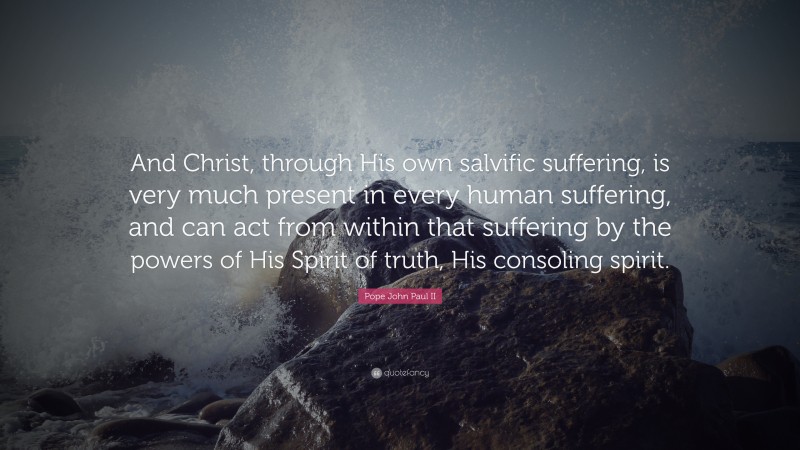Pope John Paul II Quote: “And Christ, through His own salvific suffering, is very much present in every human suffering, and can act from within that suffering by the powers of His Spirit of truth, His consoling spirit.”
