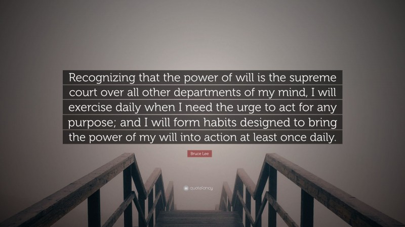 Bruce Lee Quote: “Recognizing that the power of will is the supreme court over all other departments of my mind, I will exercise daily when I need the urge to act for any purpose; and I will form habits designed to bring the power of my will into action at least once daily.”