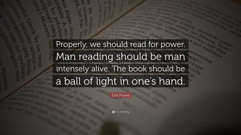 Ezra Pound Quote: “Properly, we should read for power. Man reading should be man intensely alive. The book should be a ball of light in one’s hand.”