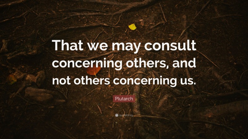 Plutarch Quote: “That we may consult concerning others, and not others concerning us.”