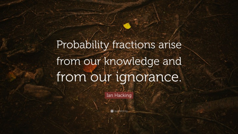 Ian Hacking Quote: “Probability fractions arise from our knowledge and from our ignorance.”