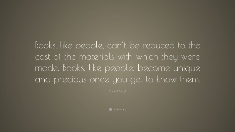 Yann Martel Quote: “Books, like people, can’t be reduced to the cost of the materials with which they were made. Books, like people, become unique and precious once you get to know them.”