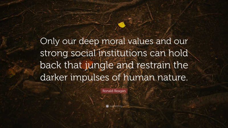 Ronald Reagan Quote: “Only our deep moral values and our strong social institutions can hold back that jungle and restrain the darker impulses of human nature.”