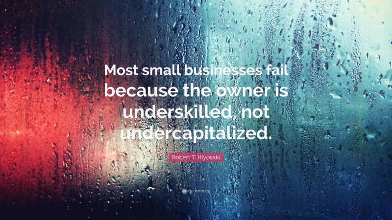 Robert T. Kiyosaki Quote: “Most small businesses fail because the owner is underskilled, not undercapitalized.”