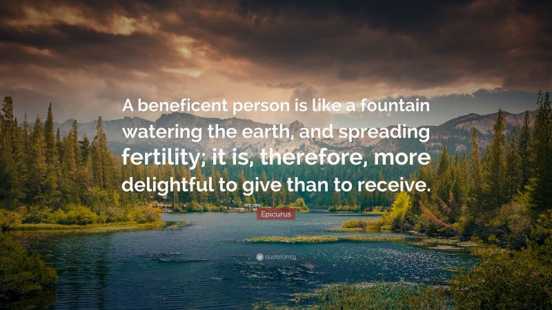 Epicurus Quote: “A beneficent person is like a fountain watering the earth, and spreading fertility; it is, therefore, more delightful to give than to receive.”