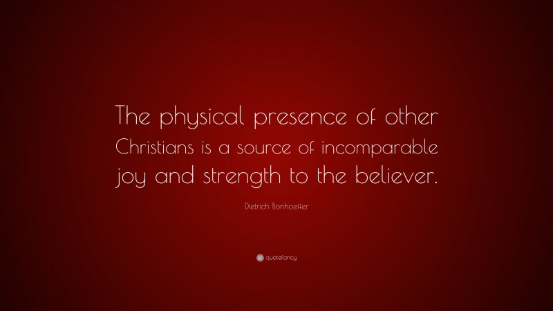 Dietrich Bonhoeffer Quote: “The physical presence of other Christians is a source of incomparable joy and strength to the believer.”
