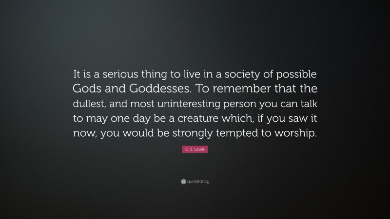 C. S. Lewis Quote: “It is a serious thing to live in a society of possible Gods and Goddesses. To remember that the dullest, and most uninteresting person you can talk to may one day be a creature which, if you saw it now, you would be strongly tempted to worship.”