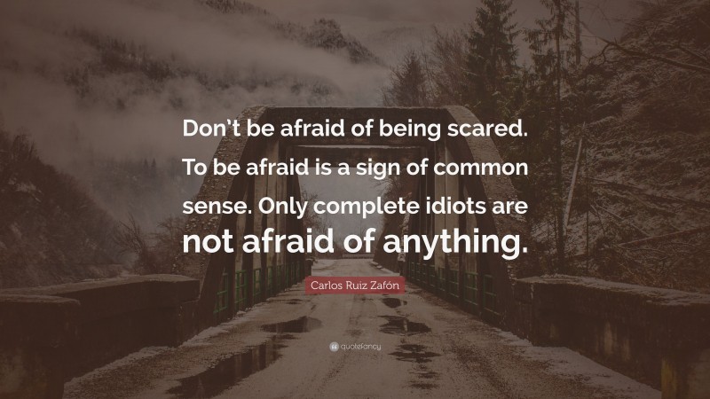 Carlos Ruiz Zafón Quote: “Don’t be afraid of being scared. To be afraid is a sign of common sense. Only complete idiots are not afraid of anything.”