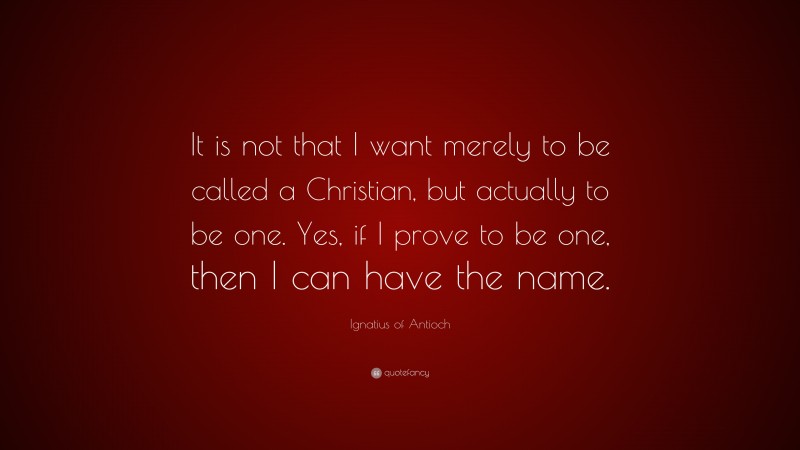 Ignatius of Antioch Quote: “It is not that I want merely to be called a Christian, but actually to be one. Yes, if I prove to be one, then I can have the name.”