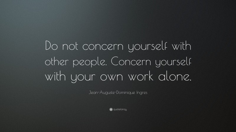 Jean-Auguste-Dominique Ingres Quote: “Do not concern yourself with other people. Concern yourself with your own work alone.”