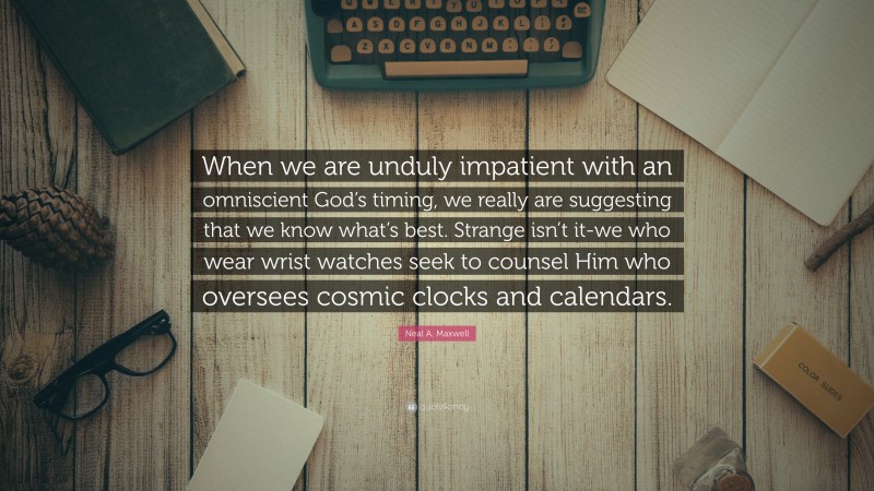 Neal A. Maxwell Quote: “When we are unduly impatient with an omniscient God’s timing, we really are suggesting that we know what’s best. Strange isn’t it-we who wear wrist watches seek to counsel Him who oversees cosmic clocks and calendars.”