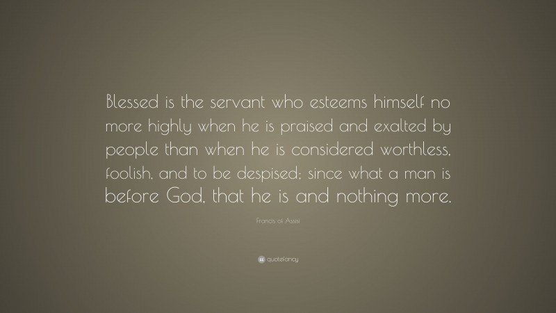 Francis of Assisi Quote: “Blessed is the servant who esteems himself no more highly when he is praised and exalted by people than when he is considered worthless, foolish, and to be despised; since what a man is before God, that he is and nothing more.”