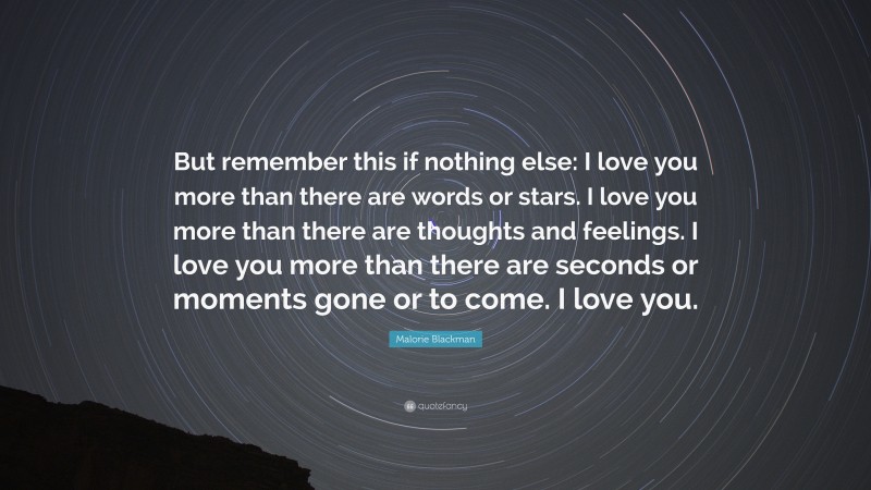 Malorie Blackman Quote: “But remember this if nothing else: I love you more than there are words or stars. I love you more than there are thoughts and feelings. I love you more than there are seconds or moments gone or to come. I love you.”