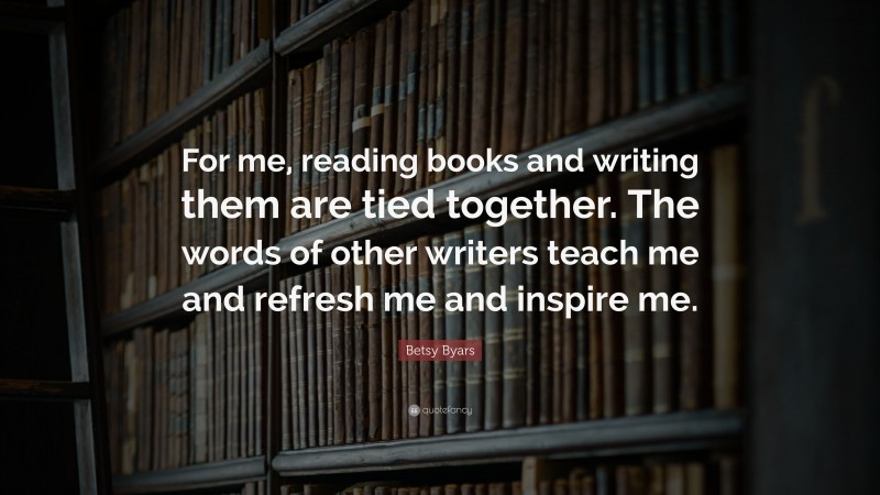 Betsy Byars Quote: “For me, reading books and writing them are tied together. The words of other writers teach me and refresh me and inspire me.”