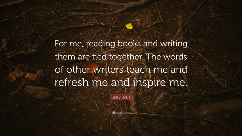 Betsy Byars Quote: “For me, reading books and writing them are tied together. The words of other writers teach me and refresh me and inspire me.”