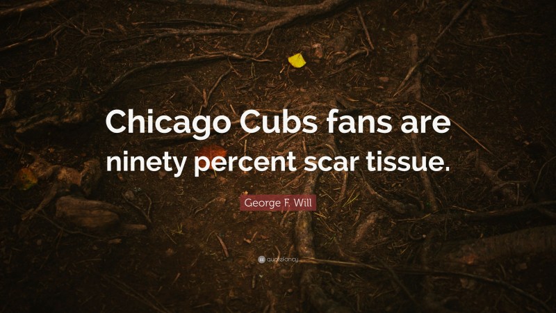 George F. Will Quote: “Chicago Cubs fans are ninety percent scar tissue.”