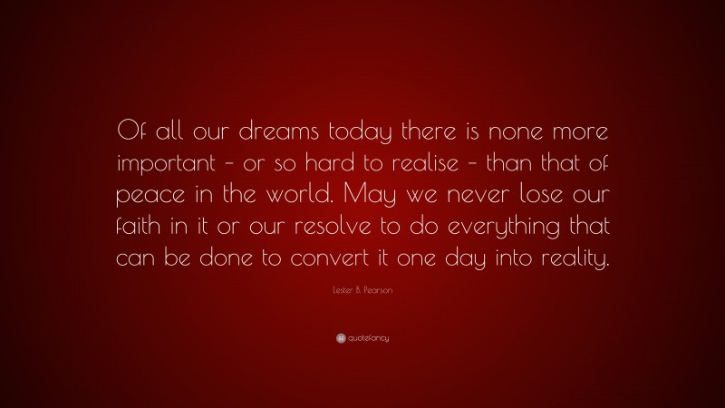 Lester B. Pearson Quote: “Of all our dreams today there is none more important – or so hard to realise – than that of peace in the world. May we never lose our faith in it or our resolve to do everything that can be done to convert it one day into reality.”