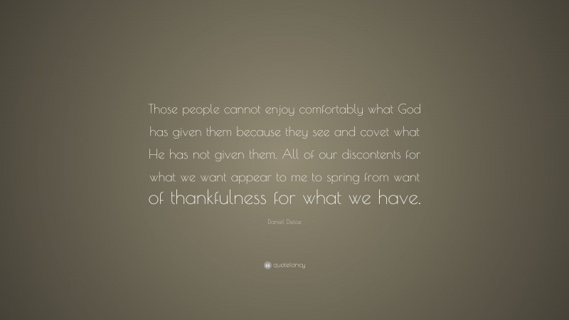 Daniel Defoe Quote: “Those people cannot enjoy comfortably what God has given them because they see and covet what He has not given them. All of our discontents for what we want appear to me to spring from want of thankfulness for what we have.”