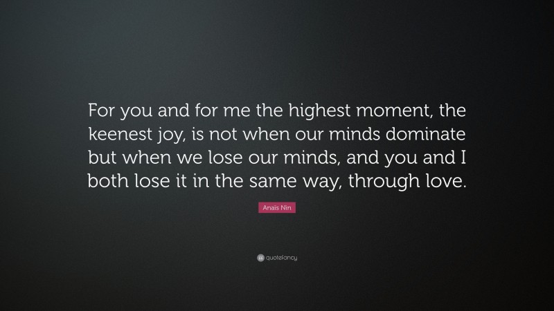 Anaïs Nin Quote: “For you and for me the highest moment, the keenest joy, is not when our minds dominate but when we lose our minds, and you and I both lose it in the same way, through love.”