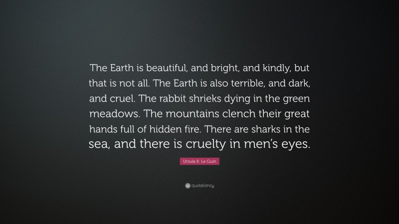 Ursula K. Le Guin Quote: “The Earth is beautiful, and bright, and kindly, but that is not all. The Earth is also terrible, and dark, and cruel. The rabbit shrieks dying in the green meadows. The mountains clench their great hands full of hidden fire. There are sharks in the sea, and there is cruelty in men’s eyes.”
