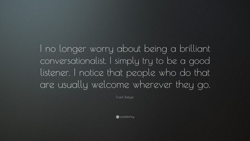 Frank Bettger Quote: “I no longer worry about being a brilliant conversationalist. I simply try to be a good listener. I notice that people who do that are usually welcome wherever they go.”