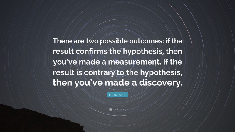 Enrico Fermi Quote: “There are two possible outcomes: if the result confirms the hypothesis, then you’ve made a measurement. If the result is contrary to the hypothesis, then you’ve made a discovery.”