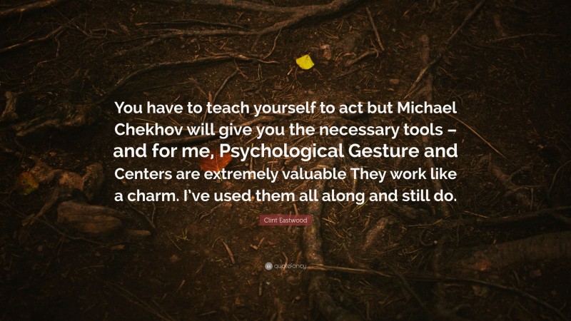 Clint Eastwood Quote: “You have to teach yourself to act but Michael Chekhov will give you the necessary tools – and for me, Psychological Gesture and Centers are extremely valuable They work like a charm. I’ve used them all along and still do.”