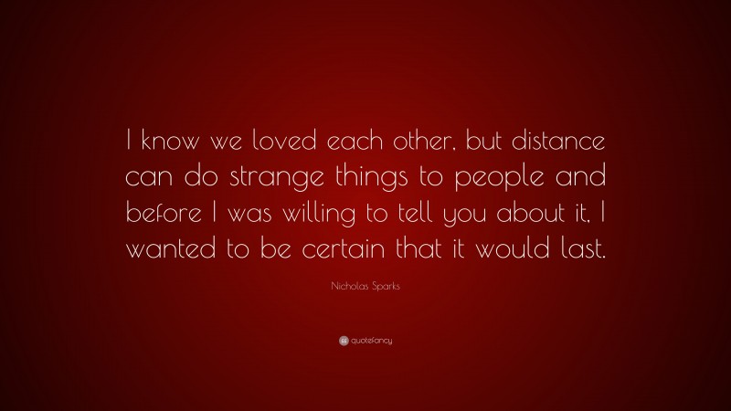 Nicholas Sparks Quote: “I know we loved each other, but distance can do strange things to people and before I was willing to tell you about it, I wanted to be certain that it would last.”