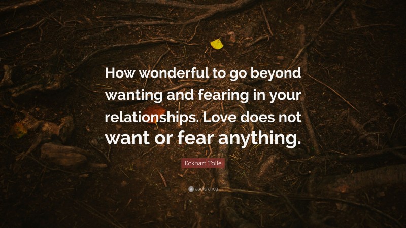 Eckhart Tolle Quote: “How wonderful to go beyond wanting and fearing in your relationships. Love does not want or fear anything.”