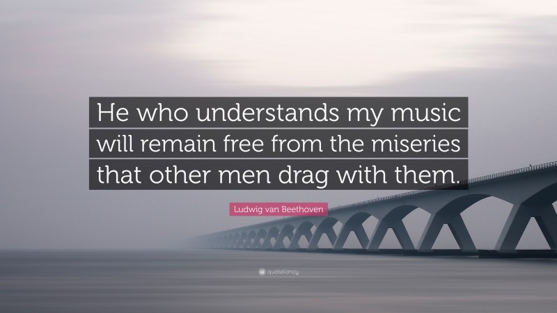 Ludwig van Beethoven Quote: “He who understands my music will remain free from the miseries that other men drag with them.”