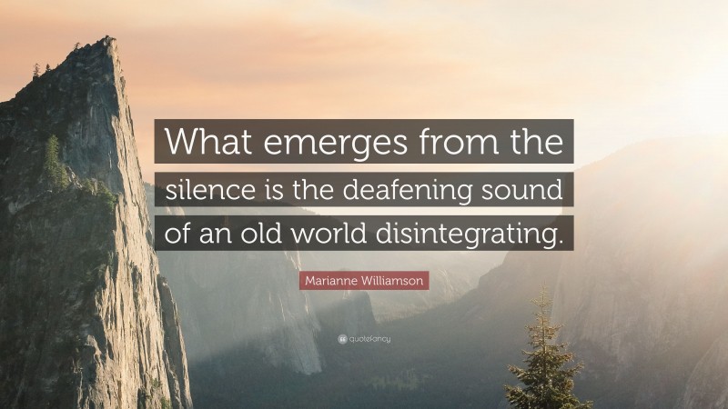 Marianne Williamson Quote: “What emerges from the silence is the deafening sound of an old world disintegrating.”