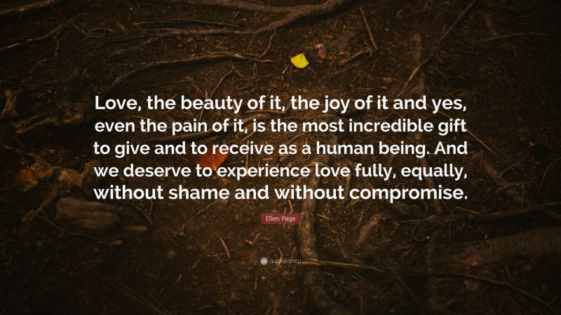 Ellen Page Quote: “Love, the beauty of it, the joy of it and yes, even the pain of it, is the most incredible gift to give and to receive as a human being. And we deserve to experience love fully, equally, without shame and without compromise.”