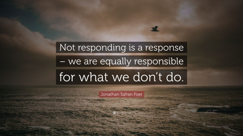 Jonathan Safran Foer Quote: “Not responding is a response – we are equally responsible for what we don’t do.”