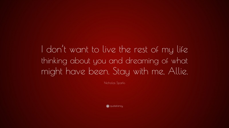 Nicholas Sparks Quote: “I don’t want to live the rest of my life thinking about you and dreaming of what might have been. Stay with me, Allie.”