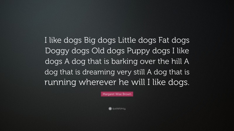 Margaret Wise Brown Quote: “I like dogs Big dogs Little dogs Fat dogs Doggy dogs Old dogs Puppy dogs I like dogs A dog that is barking over the hill A dog that is dreaming very still A dog that is running wherever he will I like dogs.”