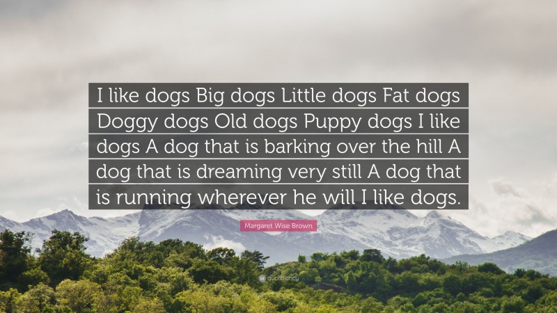 Margaret Wise Brown Quote: “I like dogs Big dogs Little dogs Fat dogs Doggy dogs Old dogs Puppy dogs I like dogs A dog that is barking over the hill A dog that is dreaming very still A dog that is running wherever he will I like dogs.”