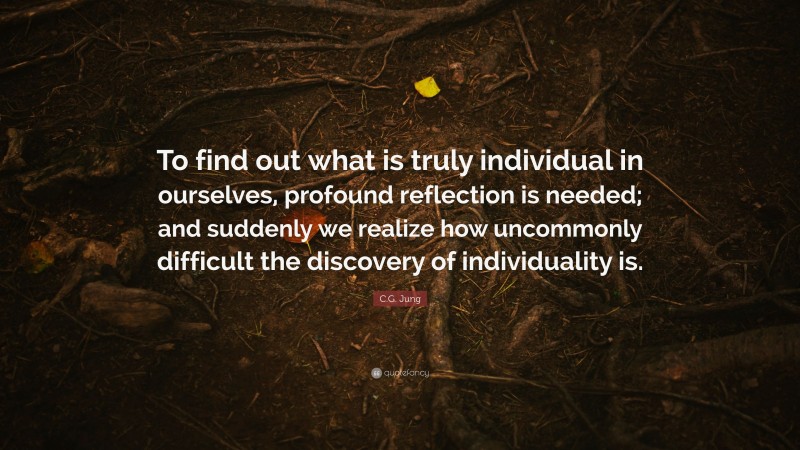 C.G. Jung Quote: “To find out what is truly individual in ourselves, profound reflection is needed; and suddenly we realize how uncommonly difficult the discovery of individuality is.”
