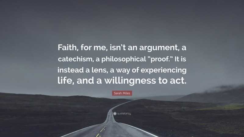 Sarah Miles Quote: “Faith, for me, isn’t an argument, a catechism, a philosophical “proof.” It is instead a lens, a way of experiencing life, and a willingness to act.”