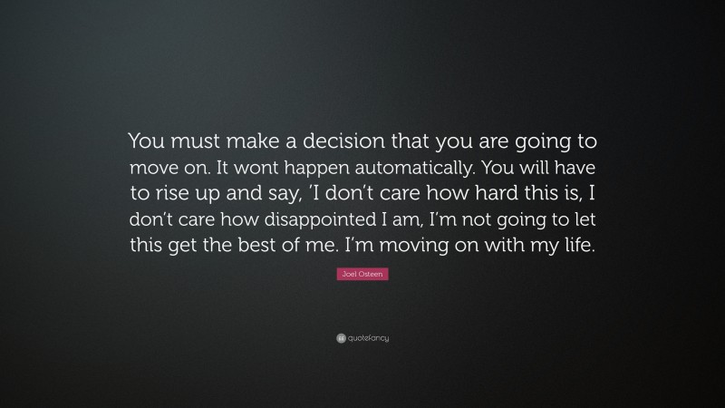 Joel Osteen Quote: “You must make a decision that you are going to move on. It wont happen automatically. You will have to rise up and say, ’I don’t care how hard this is, I don’t care how disappointed I am, I’m not going to let this get the best of me. I’m moving on with my life.”